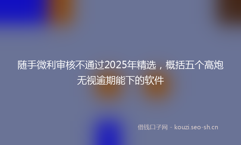 随手微利审核不通过2025年精选，概括五个高炮无视逾期能下的软件