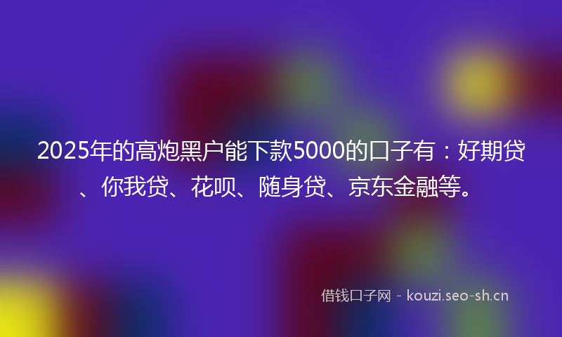 2025年的高炮黑户能下款5000的口子有：好期贷、你我贷、花呗、随身贷、京东金融等。