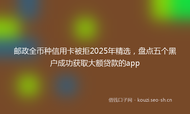 邮政全币种信用卡被拒2025年精选，盘点五个黑户成功获取大额贷款的app