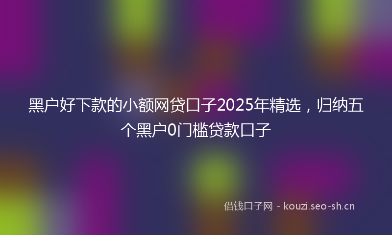 黑户好下款的小额网贷口子2025年精选，归纳五个黑户0门槛贷款口子