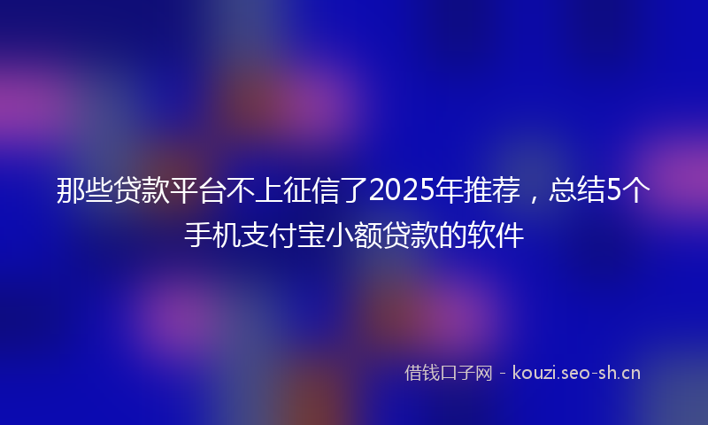 那些贷款平台不上征信了2025年推荐，总结5个手机支付宝小额贷款的软件