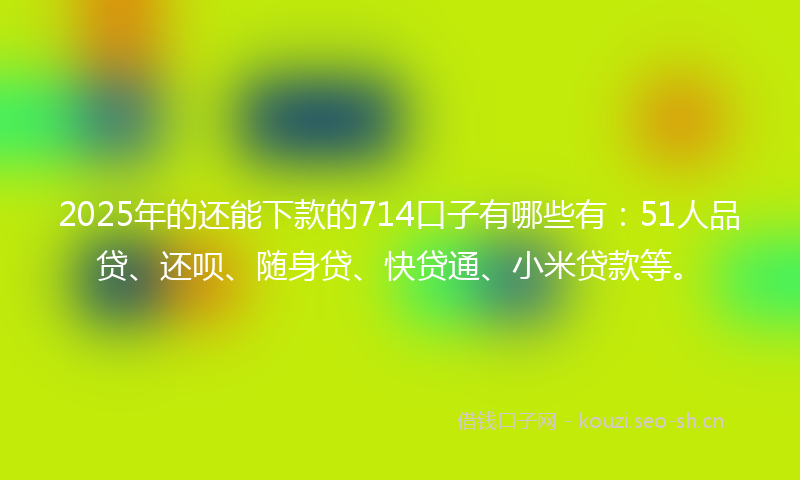 2025年的还能下款的714口子有哪些有：51人品贷、还呗、随身贷、快贷通、小米贷款等。