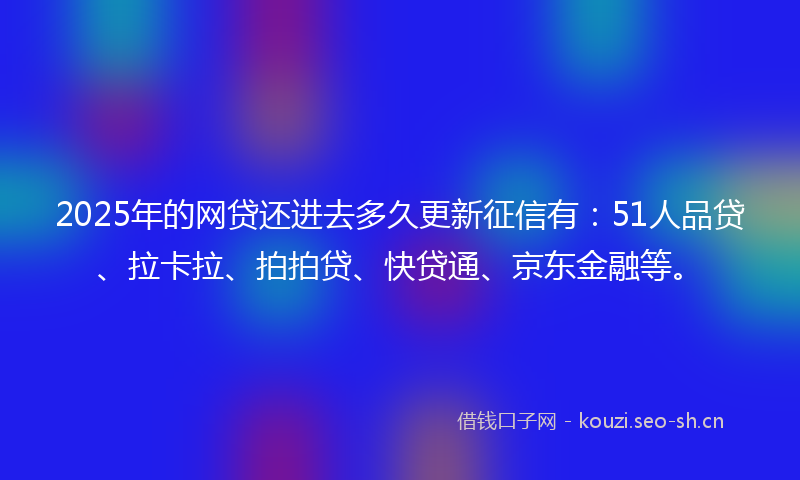 2025年的网贷还进去多久更新征信有：51人品贷、拉卡拉、拍拍贷、快贷通、京东金融等。
