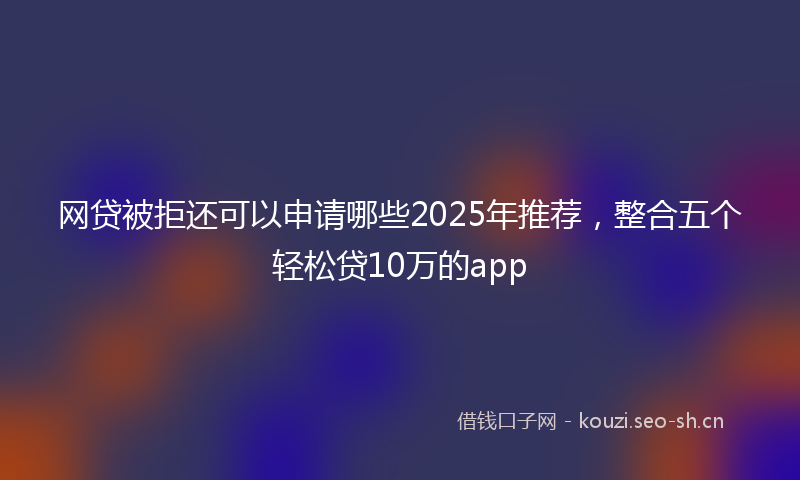 网贷被拒还可以申请哪些2025年推荐，整合五个轻松贷10万的app