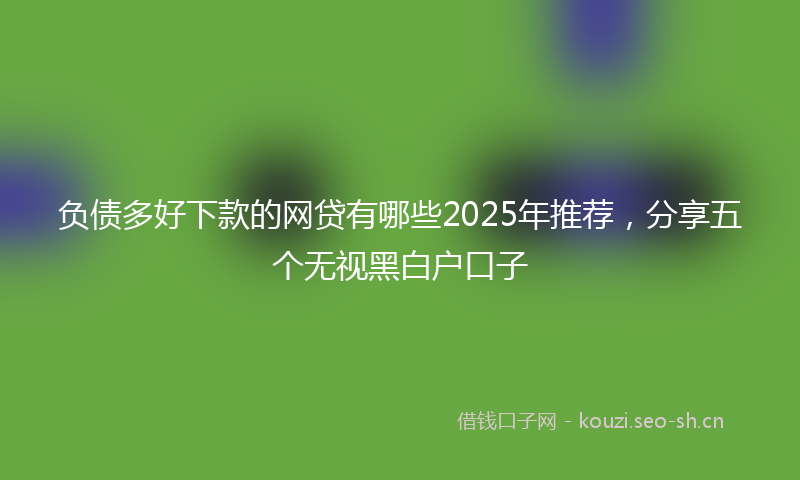 负债多好下款的网贷有哪些2025年推荐，分享五个无视黑白户口子