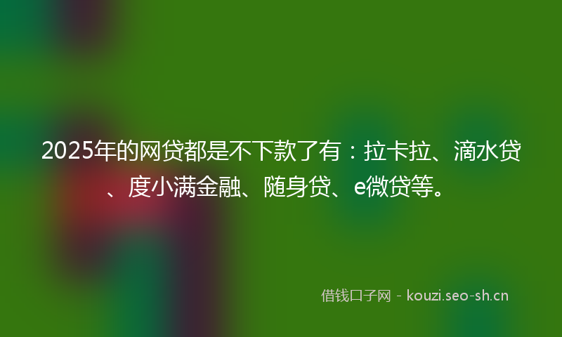 2025年的网贷都是不下款了有：拉卡拉、滴水贷、度小满金融、随身贷、e微贷等。