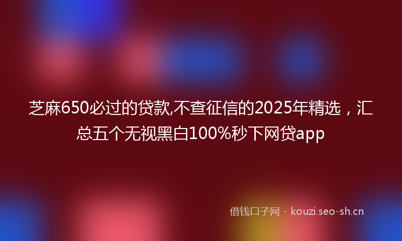 芝麻650必过的贷款,不查征信的2025年精选，汇总五个无视黑白100%秒下网贷app