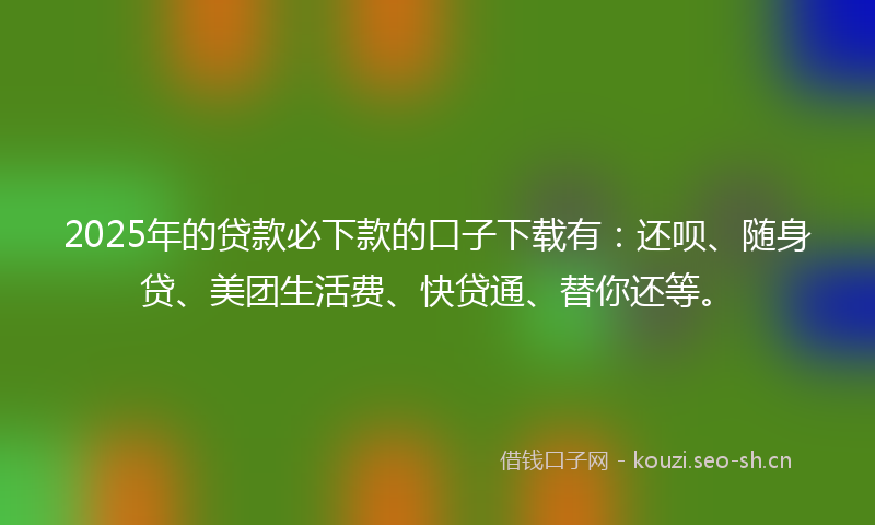2025年的贷款必下款的口子下载有：还呗、随身贷、美团生活费、快贷通、替你还等。