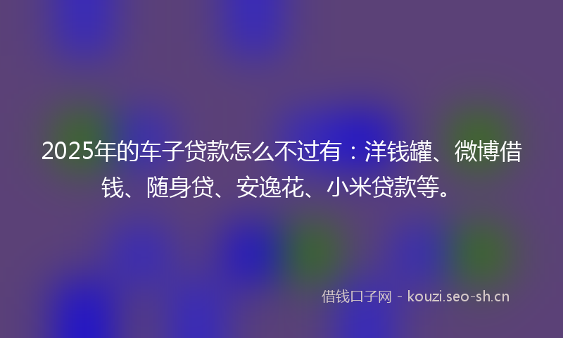 2025年的车子贷款怎么不过有：洋钱罐、微博借钱、随身贷、安逸花、小米贷款等。
