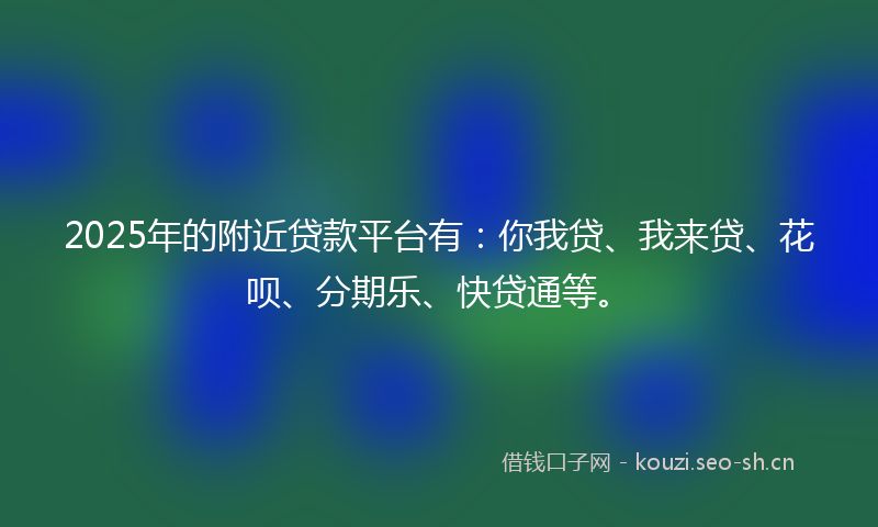 2025年的附近贷款平台有：你我贷、我来贷、花呗、分期乐、快贷通等。