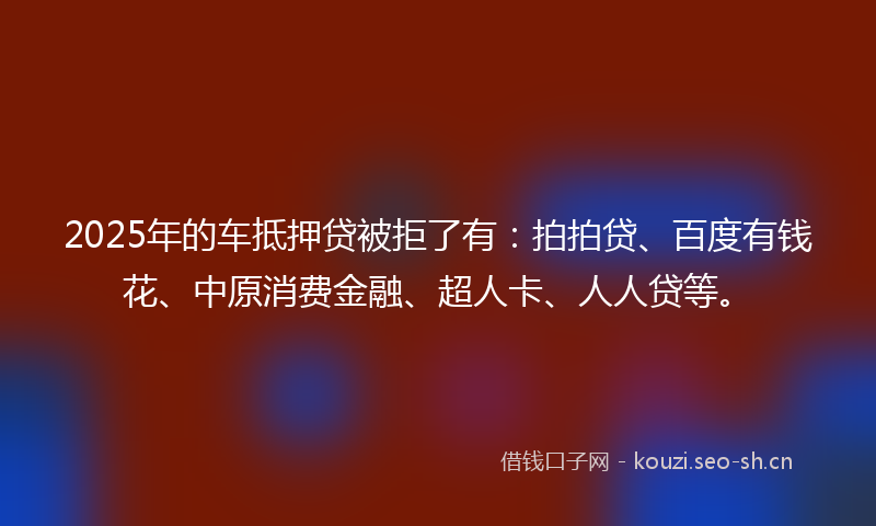 2025年的车抵押贷被拒了有：拍拍贷、百度有钱花、中原消费金融、超人卡、人人贷等。
