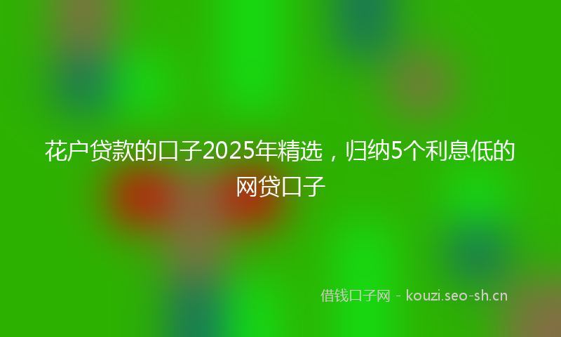 花户贷款的口子2025年精选，归纳5个利息低的网贷口子