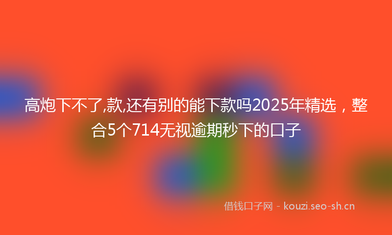 高炮下不了,款,还有别的能下款吗2025年精选，整合5个714无视逾期秒下的口子