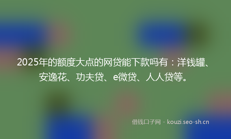 2025年的额度大点的网贷能下款吗有：洋钱罐、安逸花、功夫贷、e微贷、人人贷等。