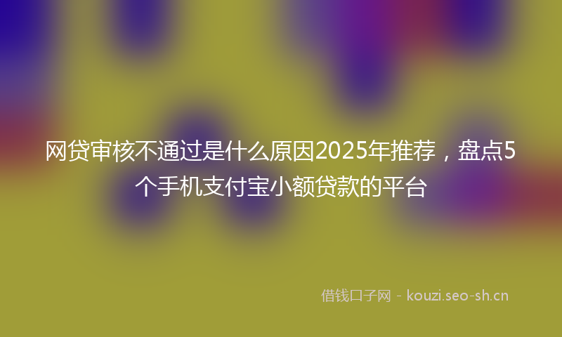 网贷审核不通过是什么原因2025年推荐，盘点5个手机支付宝小额贷款的平台
