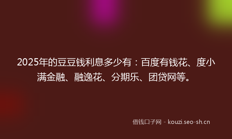 2025年的豆豆钱利息多少有：百度有钱花、度小满金融、融逸花、分期乐、团贷网等。