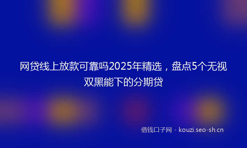 网贷线上放款可靠吗2025年精选，盘点5个无视双黑能下的分期贷