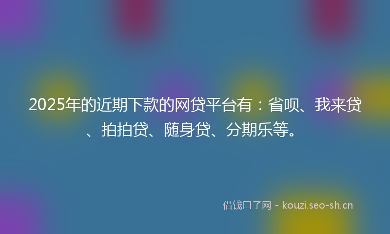 2025年的近期下款的网贷平台有：省呗、我来贷、拍拍贷、随身贷、分期乐等。