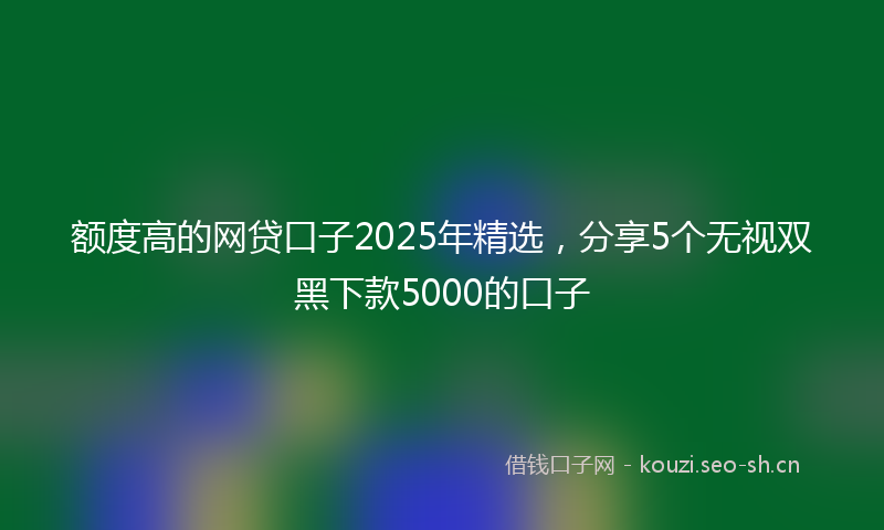 额度高的网贷口子2025年精选，分享5个无视双黑下款5000的口子