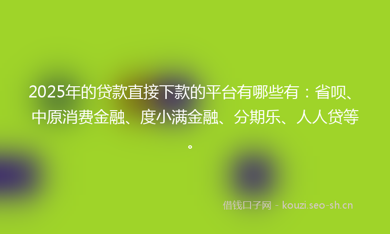 2025年的贷款直接下款的平台有哪些有：省呗、中原消费金融、度小满金融、分期乐、人人贷等。