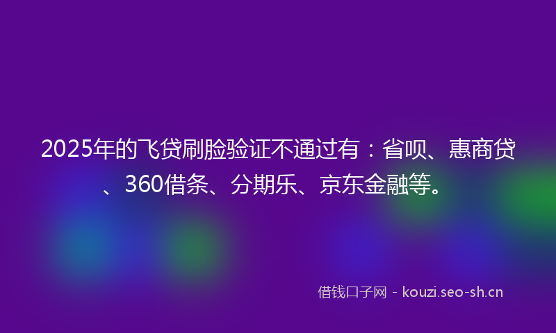2025年的飞贷刷脸验证不通过有：省呗、惠商贷、360借条、分期乐、京东金融等。