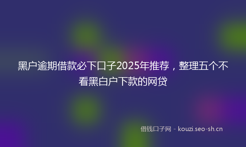 黑户逾期借款必下口子2025年推荐，整理五个不看黑白户下款的网贷