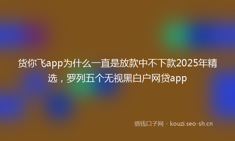 货你飞app为什么一直是放款中不下款2025年精选，罗列五个无视黑白户网贷app