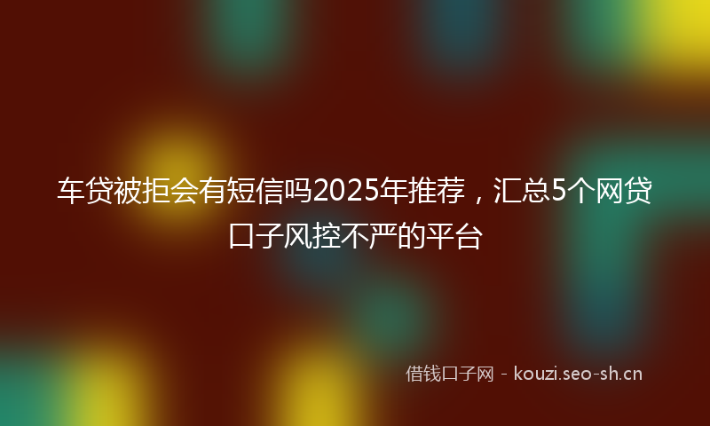 车贷被拒会有短信吗2025年推荐，汇总5个网贷口子风控不严的平台