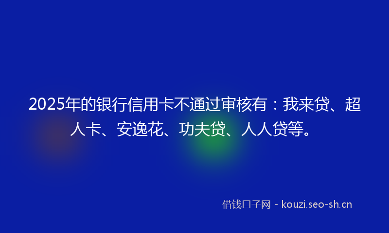 2025年的银行信用卡不通过审核有：我来贷、超人卡、安逸花、功夫贷、人人贷等。