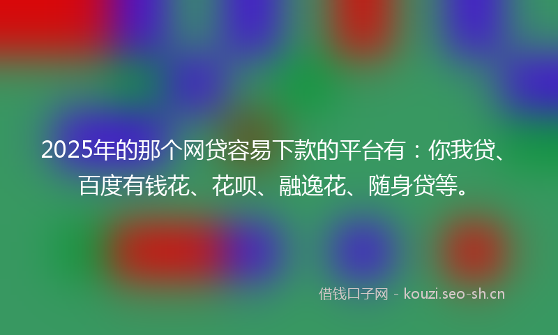 2025年的那个网贷容易下款的平台有：你我贷、百度有钱花、花呗、融逸花、随身贷等。