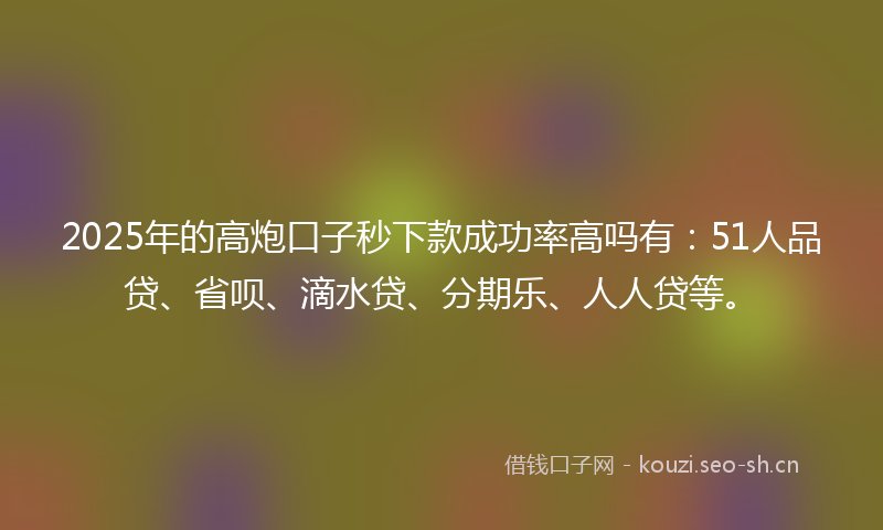 2025年的高炮口子秒下款成功率高吗有：51人品贷、省呗、滴水贷、分期乐、人人贷等。