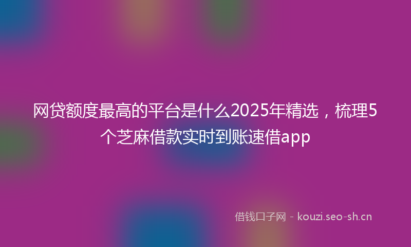 网贷额度最高的平台是什么2025年精选，梳理5个芝麻借款实时到账速借app