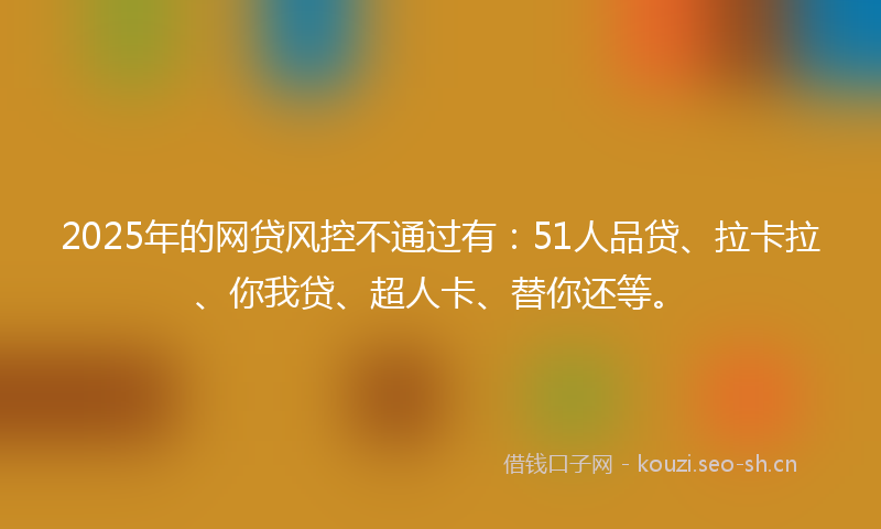 2025年的网贷风控不通过有：51人品贷、拉卡拉、你我贷、超人卡、替你还等。