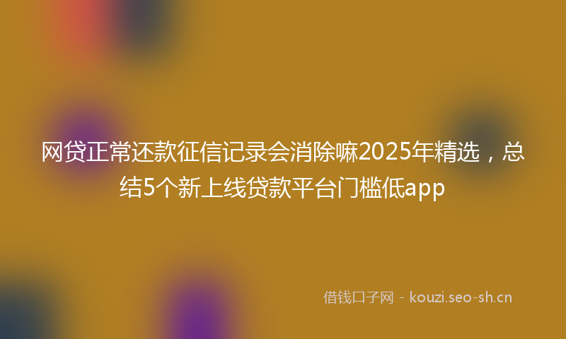 网贷正常还款征信记录会消除嘛2025年精选，总结5个新上线贷款平台门槛低app