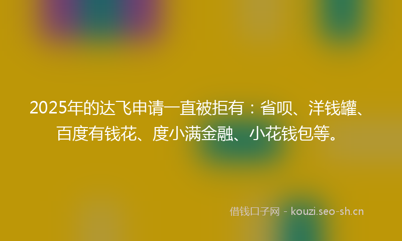 2025年的达飞申请一直被拒有：省呗、洋钱罐、百度有钱花、度小满金融、小花钱包等。