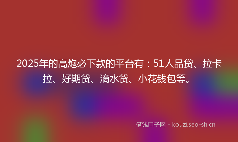2025年的高炮必下款的平台有：51人品贷、拉卡拉、好期贷、滴水贷、小花钱包等。