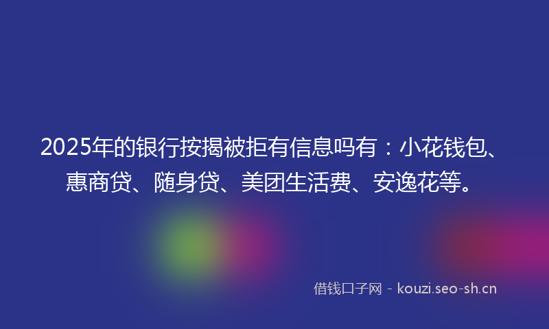 2025年的银行按揭被拒有信息吗有：小花钱包、惠商贷、随身贷、美团生活费、安逸花等。