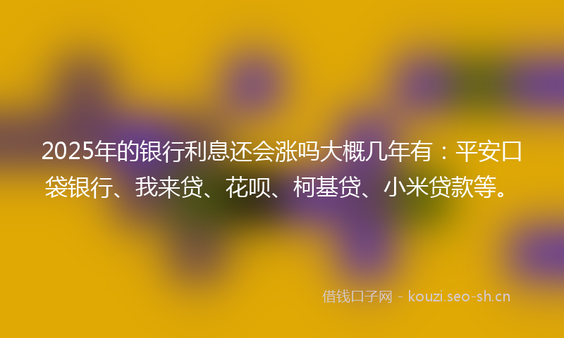 2025年的银行利息还会涨吗大概几年有：平安口袋银行、我来贷、花呗、柯基贷、小米贷款等。