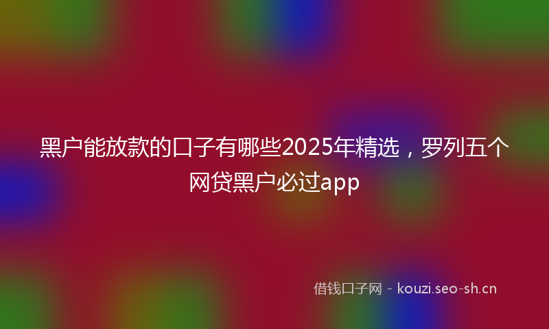 黑户能放款的口子有哪些2025年精选，罗列五个网贷黑户必过app