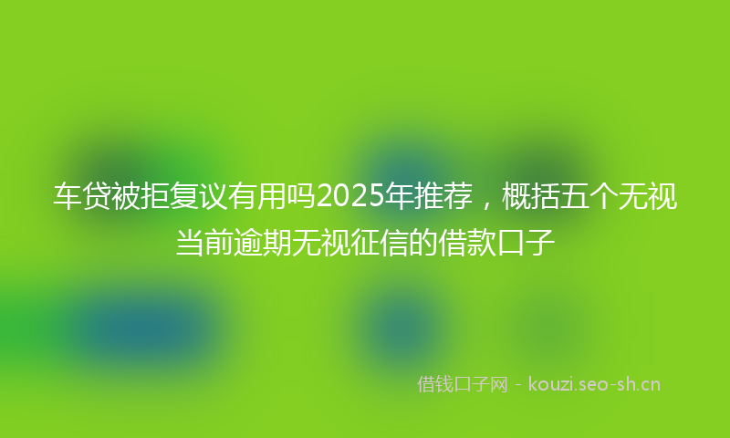 车贷被拒复议有用吗2025年推荐，概括五个无视当前逾期无视征信的借款口子