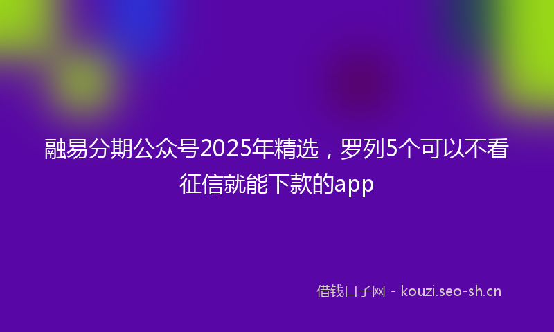 融易分期公众号2025年精选，罗列5个可以不看征信就能下款的app