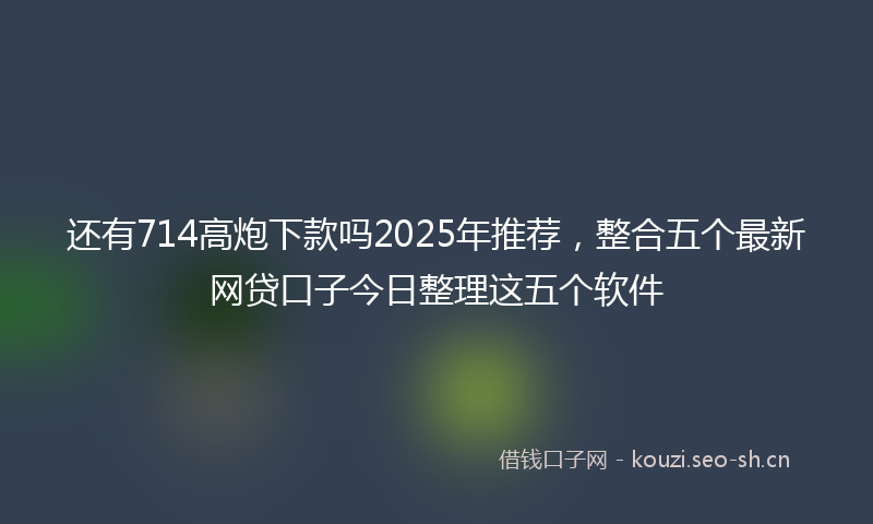 还有714高炮下款吗2025年推荐，整合五个最新网贷口子今日整理这五个软件