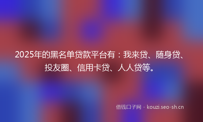 2025年的黑名单贷款平台有：我来贷、随身贷、投友圈、信用卡贷、人人贷等。