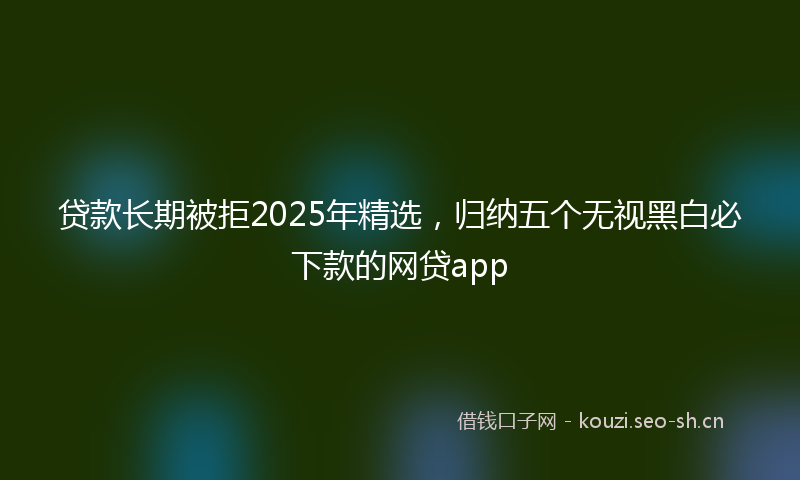 贷款长期被拒2025年精选，归纳五个无视黑白必下款的网贷app