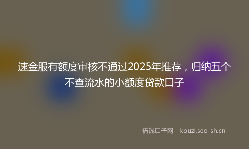速金服有额度审核不通过2025年推荐，归纳五个不查流水的小额度贷款口子