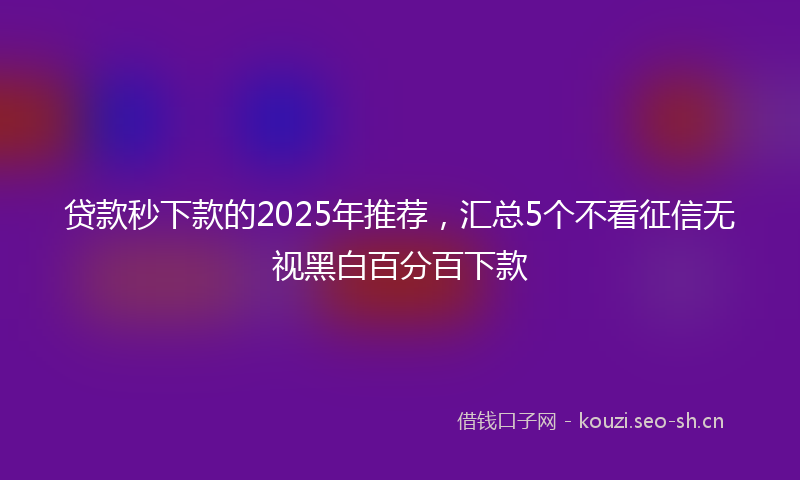 贷款秒下款的2025年推荐，汇总5个不看征信无视黑白百分百下款