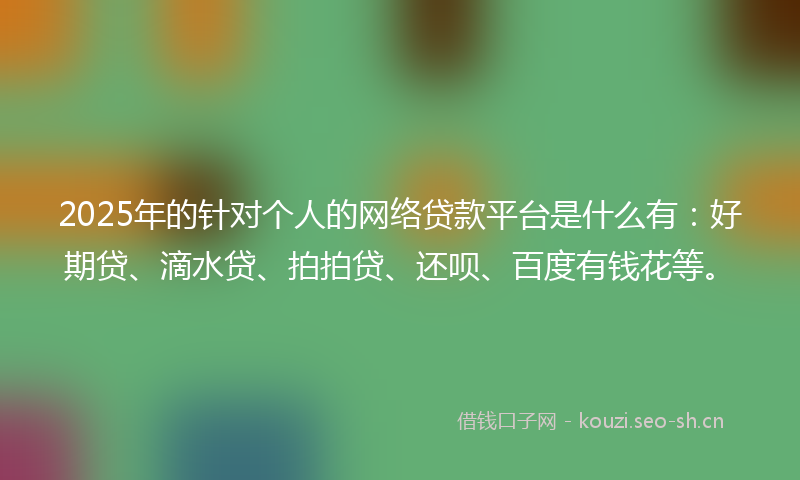 2025年的针对个人的网络贷款平台是什么有：好期贷、滴水贷、拍拍贷、还呗、百度有钱花等。