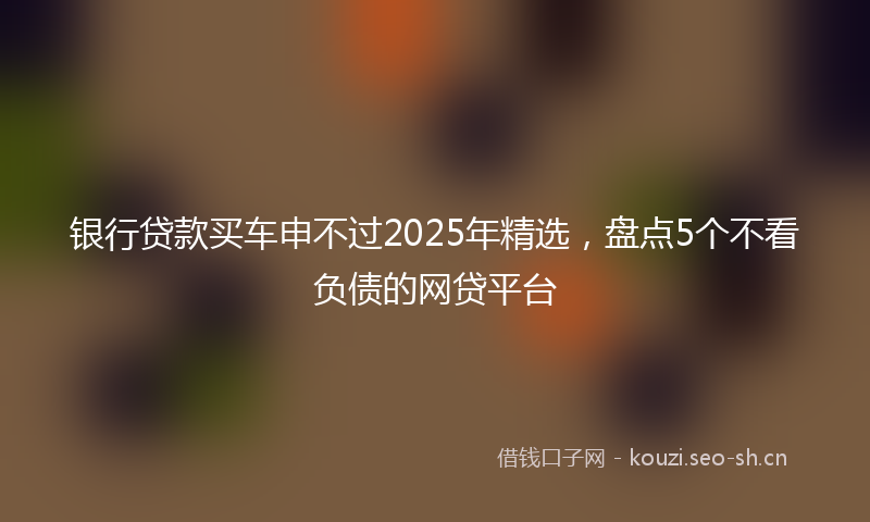 银行贷款买车申不过2025年精选，盘点5个不看负债的网贷平台