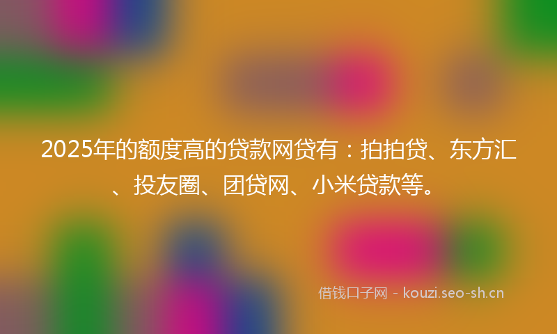 2025年的额度高的贷款网贷有：拍拍贷、东方汇、投友圈、团贷网、小米贷款等。