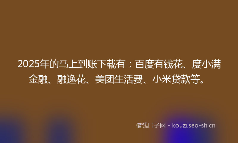 2025年的马上到账下载有：百度有钱花、度小满金融、融逸花、美团生活费、小米贷款等。